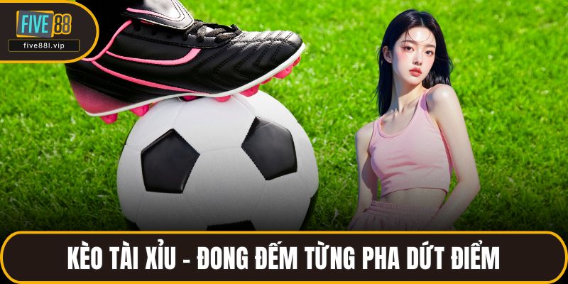 Kèo tài xỉu – đong đếm từng pha dứt điểm